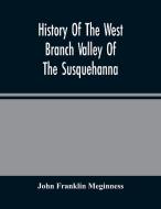 History Of The West Branch Valley Of The Susquehanna di Franklin Meginness John Franklin Meginness edito da Alpha Editions