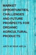 MARKET OPPORTUNITIES, CHALLENGES AND FUTURE PROSPECTS FOR ORGANIC AGRICULTURAL PRODUCTS di Arun Kumar Ahuja edito da Blurb
