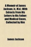 A Memoir Of James Jackson, Jr., M.d.; With Extracts From His Letters To His Father; And Medical Cases, Collected By Him di James Jackson edito da General Books Llc