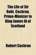 The Life Of Sir Robt. Cochran, Prime-minister To King James Iii Of Scotland di Robert Cochran edito da General Books Llc