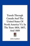Travels Through Canada and the United States of North America V1: In the Years 1806, 1807, and 1808 di John Lambert edito da Kessinger Publishing