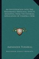 An Investigation Into the Remarkable Medicinal Effects Resulting from the External Application of Veratria (1834) di Alexander Turnbull edito da Kessinger Publishing