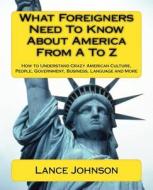 What Foreigners Need to Know about America from A to Z: How to Understand Crazy American Culture, People, Government, Business, Language and More di Lance Johnson edito da Createspace