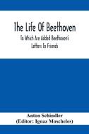 The Life Of Beethoven; To Which Are Added Beethoven's Letters To Friends, The Life And Characteristics Of Beethoven By  Dr. Heinrich Doring And A List di Anton Schindler edito da Alpha Editions