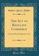 The ACT to Regulate Commerce: Construed by the Supreme Court (Classic Reprint) di Hubert Bruce Fuller edito da Forgotten Books