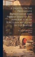 A Treatise On The Progressive Improvement And Present State Of The Manufacture Of Porcelain And Glass [by G.r. Porter] di George Richardson Porter, Treatise edito da LEGARE STREET PR