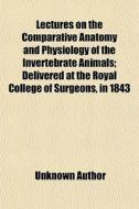 Lectures On The Comparative Anatomy And Physiology Of The Invertebrate Animals; Delivered At The Royal College Of Surgeons, In 1843 di Unknown Author edito da General Books Llc