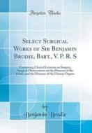 Select Surgical Works of Sir Benjamin Brodie, Bart., V. P. R. S: Containing Clinical Lectures on Surgery, Surgical Observations on the Diseases of the di Benjamin Brodie edito da Forgotten Books