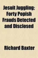 Jesuit Juggling; Forty Popish Frauds Det di Richard Baxter edito da Rarebooksclub.com