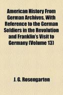 American History From German Archives, With Reference To The German Soldiers In The Revolution And Franklin's Visit To Germany (volume 13) di J. G. Rosengarten edito da General Books Llc