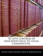 To Give Control Of Education Back To Local Communities. edito da Bibliogov