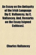 An Essay On The Antiquity Of The Irish Language [by C. Vallancey. By C. Vallancey. And, Remarks On The Essay [signed Celticus]. di Charles Vallancey edito da General Books Llc
