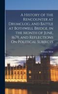 A History of the Rencounter at Drumclog, and Battle at Bothwell Bridge, in the Month of June, 1679, and Reflections On Political Subjects di William Aiton edito da LEGARE STREET PR