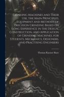 Grinding Machines and Their use, the Main Principles, Equipment and Methods of Precision Grinding Based on Long Experience in the Design, Construction di Thomas Raynor Shaw edito da LEGARE STREET PR