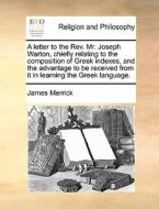A Letter To The Rev. Mr. Joseph Warton, Chiefly Relating To The Composition Of Greek Indexes, And The Advantage To Be Received From It In Learning The di James Merrick edito da Gale Ecco, Print Editions