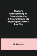 Blacker's Art Of Fly Making, &c.; Comprising Angling, & Dyeing Of Colours, With Engravings Of Salmon & Trout Flies di Blacker W. Blacker edito da Alpha Editions