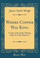 Where Copper Was King: A Tale of the Early Mining Days on Lake Superior (Classic Reprint) di James North Wright edito da Forgotten Books