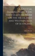 A Critical Examination of Dr. Macculloch's Work on the Highlands and Western Isles of Scotland di James Browne edito da LEGARE STREET PR