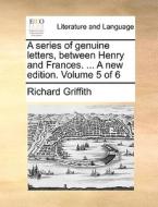 A Series Of Genuine Letters, Between Henry And Frances. ... A New Edition. Volume 5 Of 6 di Richard Griffith edito da Gale Ecco, Print Editions