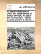 An Act For Vesting Certain Tythes And Hereditaments In The Isle Of Wight, The Estate And Inheritance Of Thomas Bagster, Esquire, A Lunatick, ... di Multiple Contributors edito da Gale Ecco, Print Editions