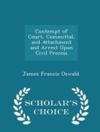 Contempt Of Court, Committal, And Attachment And Arrest Upon Civil Process - Scholar's Choice Edition di James Francis Oswald edito da Scholar's Choice