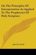 On The Principles Of Interpretation As Applied To The Prophecies Of Holy Scripture di John Pye Smith edito da Kessinger Publishing, Llc