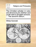 The Christian Scholar: In Rules And Directions For Children And Youth Sent To English-schools. ... The Seventh Edition. di White Kennett edito da Gale Ecco, Print Editions