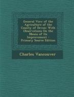 General View of the Agriculture of the County of Devon: With Observations on the Means of Its Improvement - Primary Source Edition di Charles Vancouver edito da Nabu Press