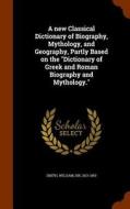 A New Classical Dictionary Of Biography, Mythology, And Geography, Partly Based On The Dictionary Of Greek And Roman Biography And Mythology. di William Smith edito da Arkose Press
