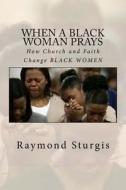 When a Black Woman Prays: How Church and Faith Change Black Women di Raymond Sturgis edito da Createspace