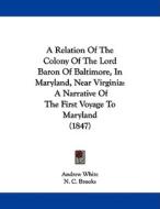 A Relation of the Colony of the Lord Baron of Baltimore, in Maryland, Near Virginia: A Narrative of the First Voyage to Maryland (1847) di Andrew White edito da Kessinger Publishing