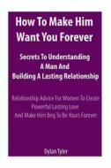 How to Make Him Want You Forever: Secrets to Understanding a Man and Building a Lasting Relationship: Relationship Advice for Women - Experimental Psy di Dylan Tyler edito da Createspace