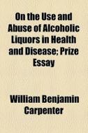 On The Use And Abuse Of Alcoholic Liquors, In Health And Disease di William Benjamin Carpenter edito da General Books Llc