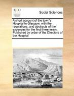A Short Account Of The Town's Hospital In Glasgow; With The Regulations, And Abstracts Of The Expences For The First Three Years. Published By Order O di Multiple Contributors edito da Gale Ecco, Print Editions