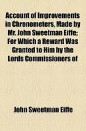 Account Of Improvements In Chronometers, Made By Mr. John Sweetman Eiffe; For Which A Reward Was Granted To Him By The Lords Commissioners Of di John Sweetman Eiffe edito da General Books Llc