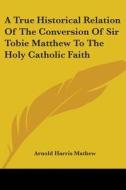 A True Historical Relation Of The Conversion Of Sir Tobie Matthew To The Holy Catholic Faith di Arnold Harris Mathew edito da Kessinger Publishing, Llc