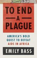 To End a Plague: America's Bold Quest to Defeat AIDS in Africa di Emily Bass edito da PUBLICAFFAIRS