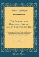 The Philadelphia Directory, City and County Register, for 1803: Containing, the Names, Trades and Residence of the Inhabitants of the City, Southwark, di James Robinson edito da Forgotten Books