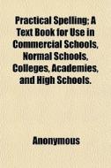 Practical Spelling; A Text Book For Use In Commercial Schools, Normal Schools, Colleges, Academies, And High Schools. di Anonymous edito da General Books Llc