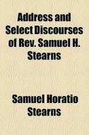 Address And Select Discourses Of Rev. Samuel H. Stearns di Samuel Horatio Stearns edito da General Books Llc