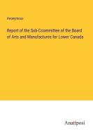 Report of the Sub-Ccommittee of the Board of Arts and Manufactures for Lower Canada di Anonymous edito da Anatiposi Verlag