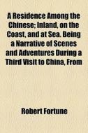 A Residence Among The Chinese; Inland, On The Coast, And At Sea. Being A Narrative Of Scenes And Adventures During A Third Visit To China, From di Robert Fortune edito da General Books Llc