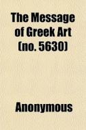 The Message Of Greek Art No. 5630 di Anonymous, H. H. Powers edito da General Books