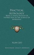 Practical Astrology: Being a Simple Method of Instruction in the Science of Astrology di Alan Leo edito da Kessinger Publishing