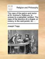 The Case Of The Patron And Rector Of St. Andrew's, Holbourn. In Answer To A Pamphlet, Entitled, The Case Of The Erectors Of A Chapel, Or Oratory, In T di Joseph Trapp edito da Gale Ecco, Print Editions