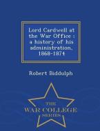 Lord Cardwell at the War Office; A History of His Administration, 1868-1874 - War College Series di Robert Biddulph edito da WAR COLLEGE SERIES
