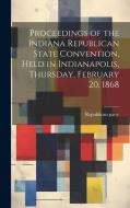 Proceedings of the Indiana Republican State Convention, Held in Indianapolis, Thursday, February 20, 1868 di Republican Party Convention edito da LEGARE STREET PR