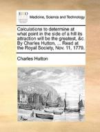 Calculations To Determine At What Point In The Side Of A Hill Its Attraction Will Be The Greatest, &c. By Charles Hutton, ... Read At The Royal Societ di Charles Hutton edito da Gale Ecco, Print Editions