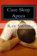 Cure Sleep Apnea: Everything about Sleep Apnea and Sleep Apnea Treatment di Ray Smith edito da Createspace