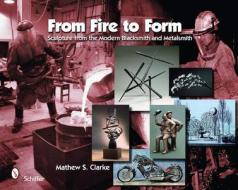 From Fire to Form: Sculpture from the Modern Blacksmith and Metalsmith di Mathew S. Clarke edito da Schiffer Publishing Ltd